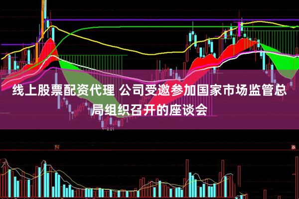 线上股票配资代理 公司受邀参加国家市场监管总局组织召开的座谈会