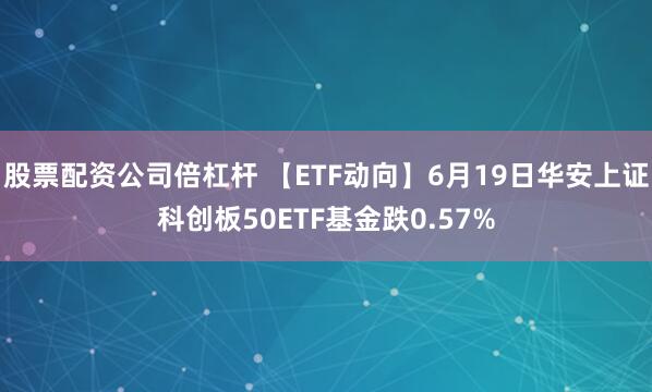 股票配资公司倍杠杆 【ETF动向】6月19日华安上证科创板50ETF基金跌0.57%