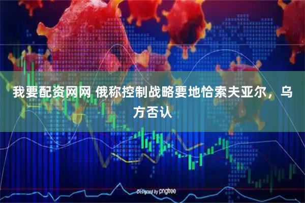 我要配资网网 俄称控制战略要地恰索夫亚尔，乌方否认