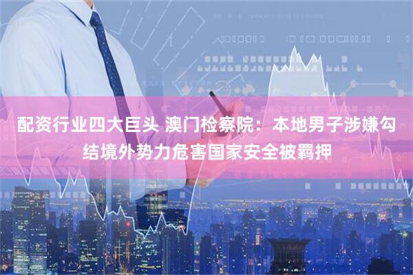 配资行业四大巨头 澳门检察院：本地男子涉嫌勾结境外势力危害国家安全被羁押