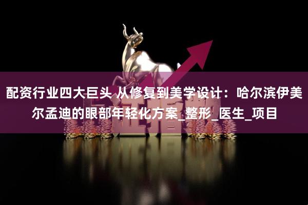 配资行业四大巨头 从修复到美学设计：哈尔滨伊美尔孟迪的眼部年轻化方案_整形_医生_项目
