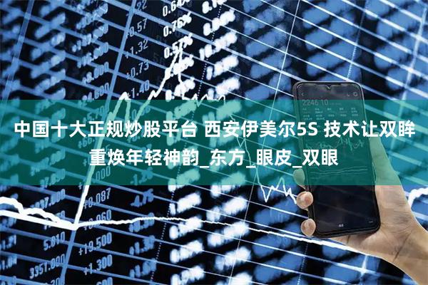 中国十大正规炒股平台 西安伊美尔5S 技术让双眸重焕年轻神韵_东方_眼皮_双眼