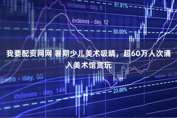 我要配资网网 暑期少儿美术吸睛，超60万人次涌入美术馆赏玩
