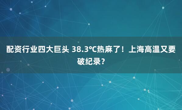 配资行业四大巨头 38.3℃热麻了！上海高温又要破纪录？