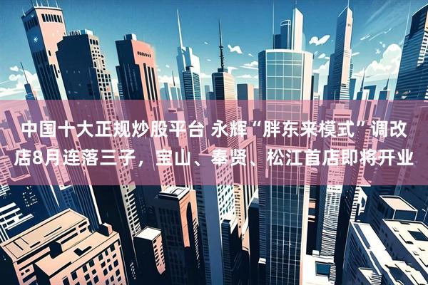 中国十大正规炒股平台 永辉“胖东来模式”调改店8月连落三子，宝山、奉贤、松江首店即将开业