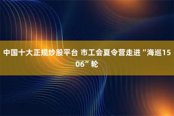 中国十大正规炒股平台 市工会夏令营走进“海巡1506”轮