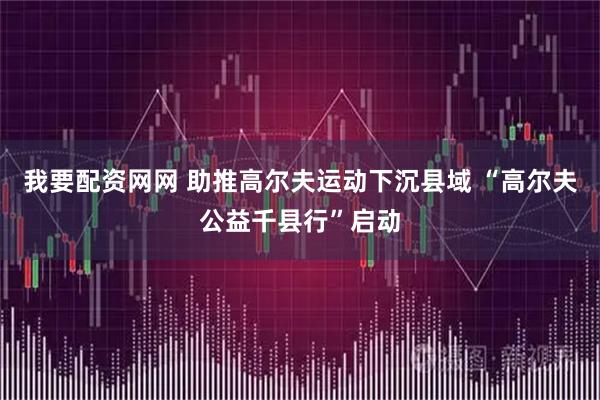 我要配资网网 助推高尔夫运动下沉县域 “高尔夫公益千县行”启动
