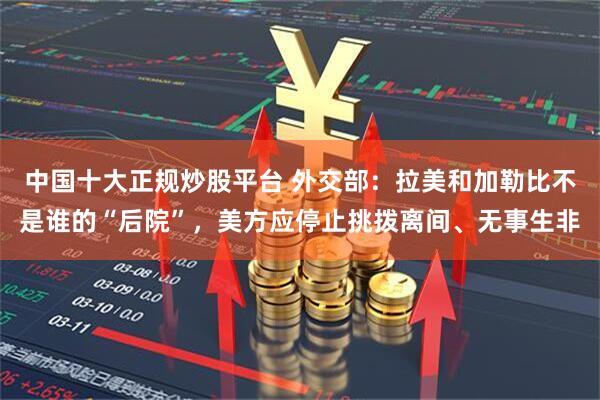 中国十大正规炒股平台 外交部：拉美和加勒比不是谁的“后院”，美方应停止挑拨离间、无事生非