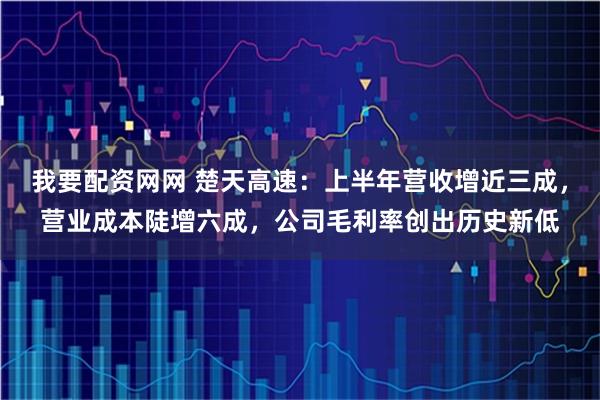 我要配资网网 楚天高速：上半年营收增近三成，营业成本陡增六成，公司毛利率创出历史新低