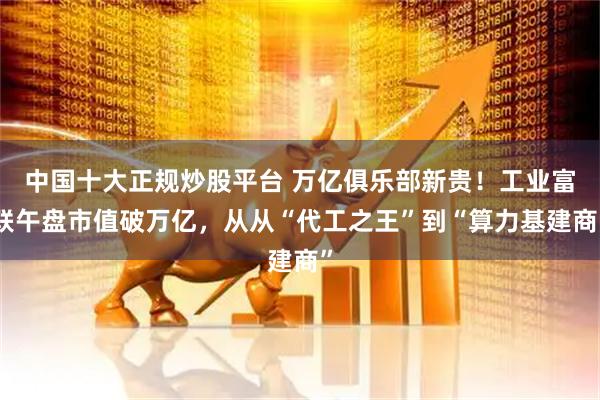 中国十大正规炒股平台 万亿俱乐部新贵！工业富联午盘市值破万亿，从从“代工之王”到“算力基建商”