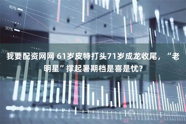 我要配资网网 61岁皮特打头71岁成龙收尾，“老明星”撑起暑期档是喜是忧？