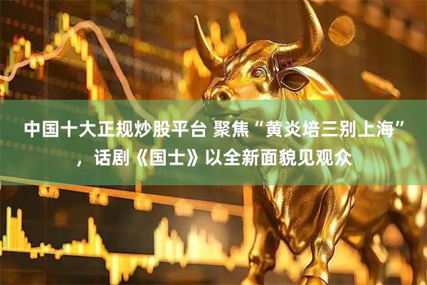 中国十大正规炒股平台 聚焦“黄炎培三别上海”，话剧《国士》以全新面貌见观众