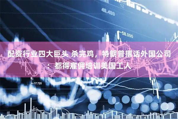 配资行业四大巨头 杀完鸡，特朗普撂话外国公司：都得雇佣培训美国工人