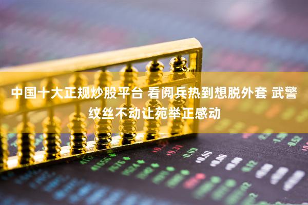 中国十大正规炒股平台 看阅兵热到想脱外套 武警纹丝不动让苑举正感动
