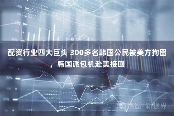 配资行业四大巨头 300多名韩国公民被美方拘留，韩国派包机赴美接回
