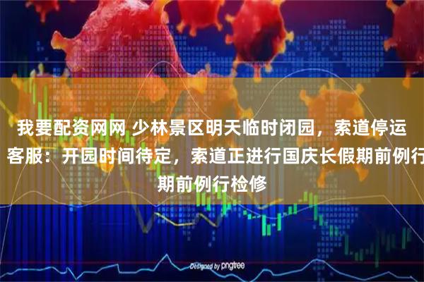 我要配资网网 少林景区明天临时闭园，索道停运5天，客服：开园时间待定，索道正进行国庆长假期前例行检修