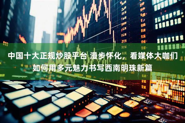 中国十大正规炒股平台 漫步怀化，看媒体大咖们如何用多元魅力书写西南明珠新篇