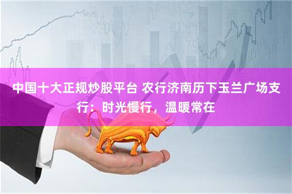 中国十大正规炒股平台 农行济南历下玉兰广场支行：时光慢行，温暖常在