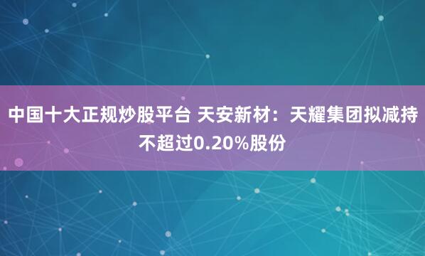 中国十大正规炒股平台 天安新材：天耀集团拟减持不超过0.20%股份