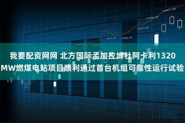 我要配资网网 北方国际孟加拉博杜阿卡利1320MW燃煤电站项目顺利通过首台机组可靠性运行试验