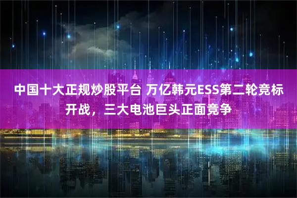 中国十大正规炒股平台 万亿韩元ESS第二轮竞标开战，三大电池巨头正面竞争