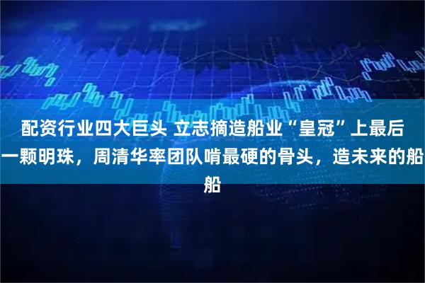 配资行业四大巨头 立志摘造船业“皇冠”上最后一颗明珠，周清华率团队啃最硬的骨头，造未来的船