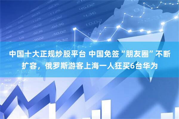 中国十大正规炒股平台 中国免签“朋友圈”不断扩容，俄罗斯游客上海一人狂买6台华为