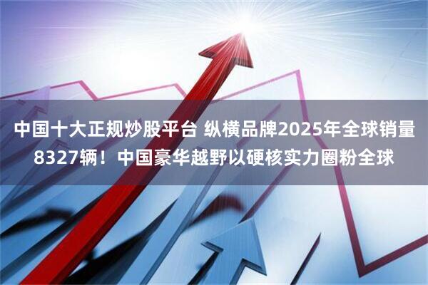 中国十大正规炒股平台 纵横品牌2025年全球销量8327辆！中国豪华越野以硬核实力圈粉全球