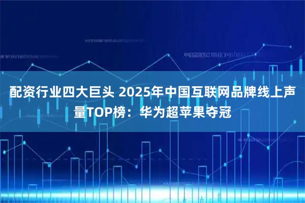 配资行业四大巨头 2025年中国互联网品牌线上声量TOP榜：华为超苹果夺冠