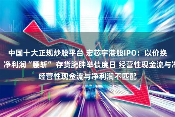 中国十大正规炒股平台 宏芯宇港股IPO:以价换量后毛利率、净利润“腰斩” 存货臃肿举债度日 经营性现金流与净利润不匹配