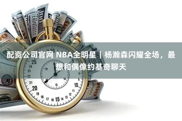 配资公司官网 NBA全明星｜杨瀚森闪耀全场，最想和偶像约基奇聊天