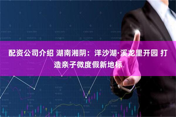 配资公司介绍 湖南湘阴：洋沙湖·溪龙里开园 打造亲子微度假新地标