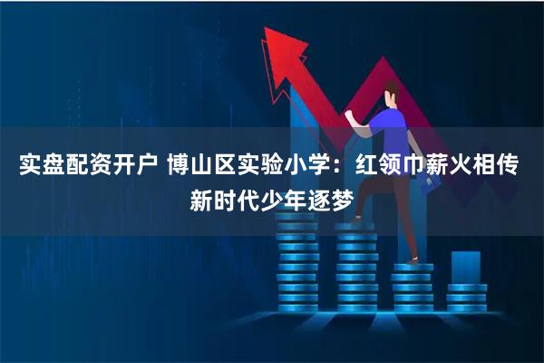 实盘配资开户 博山区实验小学：红领巾薪火相传 新时代少年逐梦