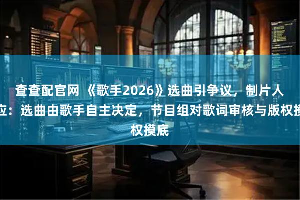 查查配官网 《歌手2026》选曲引争议，制片人回应：选曲由歌手自主决定，节目组对歌词审核与版权摸底