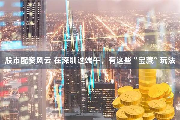 股市配资风云 在深圳过端午,有这些“宝藏”玩法
