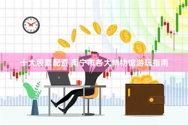 十大股票配资 南宁市各大博物馆游玩指南